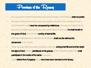 5.The soul which recommends itself to me by the recitation of the Rosary,shall not perish. 
6.Whoever shall recite the Rosary devoutly, applying himself to the consideration of its sacred mysteries shallnever be conquered by misfortune.God will not chastise him in His justice, he shall not perish by an unprovideddeath; if he be justhe shall remain in the grace of God, and becomeworthy of eternal life. 
7.Whoever shall have a true devotion for the Rosaryshall not die without the sacramentsof the Church. 
8.Those who are faithful to recite the Rosary shall haveduring their life and at their death the light of Godand theplenititudeof His graces;at the moment of death theyshall participate in the merits of the saintsin paradise. 
9.I shalldeliver from Purgatorythosewho have been devoted to the Rosary. 
Promises of the Rosary  