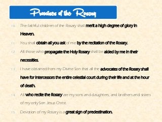 10.The faithful children of the Rosary shallmerit a high degree of glory in Heaven. 
11.You shallobtain all you askof meby the recitation of the Rosary. 
12.All those whopropagate the Holy Rosaryshall beaided by me in their necessities. 
13.I have obtained from my Divine Son that all theadvocates of the Rosary shall have for intercessors the entire celestial court during their life and at the hour of death. 
14.Allwho recite the Rosaryare my sons and daughters, and brothers and sisters of my only Son Jesus Christ. 
15.Devotion of my Rosary is agreat sign of predestination. 
Promises of the Rosary  