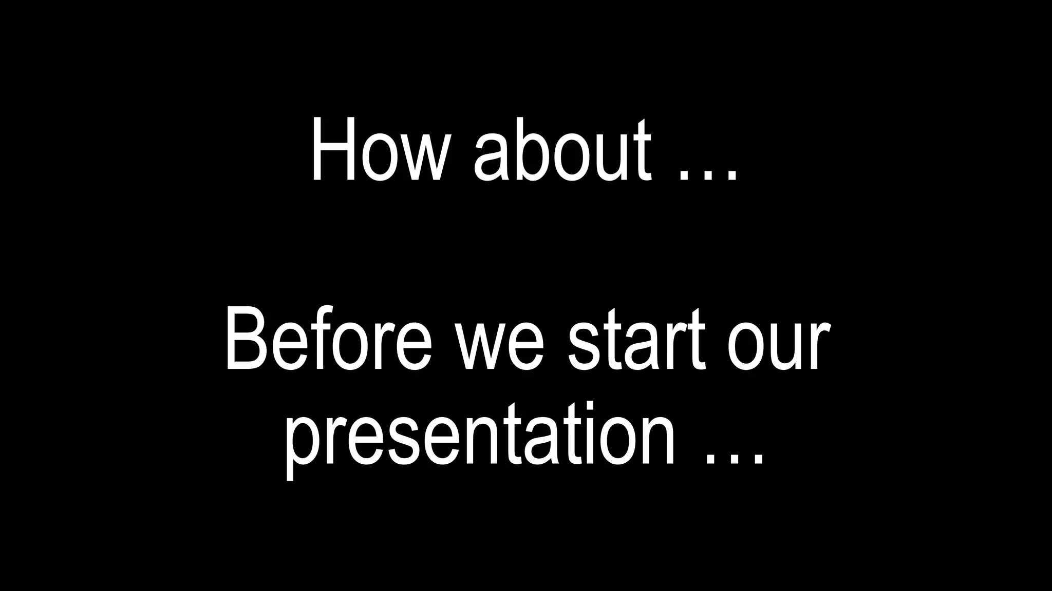 How about …
Before we start our
presentation …
 