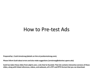 How to Pre-test Ads



Prepared by J. Scott Armstrong (details on him at jscottarmstrong.com).

Please inform Scott about errors and also make suggestions (armstrong@wharton.upenn.edu)

Scott has taken these slides from adprin.com, a site that he founded. That site contains interactive versions of these
slides, along with linked references, videos, and webcasts, all in PPT and PPTX format that you can download.
 