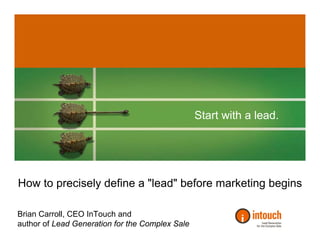 Start with a lead.




How to precisely define a quot;leadquot; before marketing begins

Brian Carroll, CEO InTouch and
author of Lead Generation for the Complex Sale
 