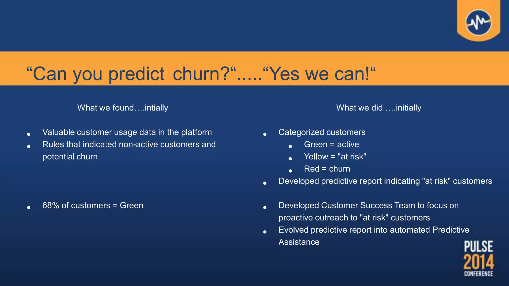 “Can you predict churn?“.....“Yes we can!“
What we found….intially
• Valuable customer usage data in the platform
• Rules that indicated non-active customers and
potential churn
• 68% of customers = Green
What we did ….initially
• Categorized customers
• Green = active
• Yellow = "at risk"
• Red = churn
• Developed predictive report indicating "at risk" customers
• Developed Customer Success Team to focus on
proactive outreach to "at risk" customers
• Evolved predictive report into automated Predictive
Assistance
 