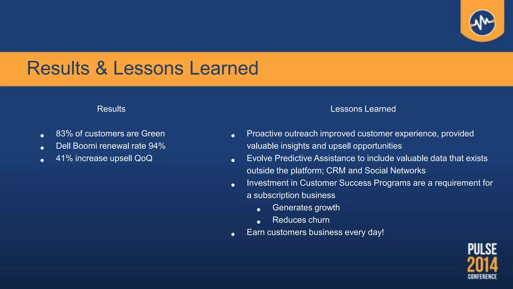 Results & Lessons Learned
Results
• 83% of customers are Green
• Dell Boomi renewal rate 94%
• 41% increase upsell QoQ
Lessons Learned
• Proactive outreach improved customer experience, provided
valuable insights and upsell opportunities
• Evolve Predictive Assistance to include valuable data that exists
outside the platform; CRM and Social Networks
• Investment in Customer Success Programs are a requirement for
a subscription business
• Generates growth
• Reduces churn
• Earn customers business every day!
 