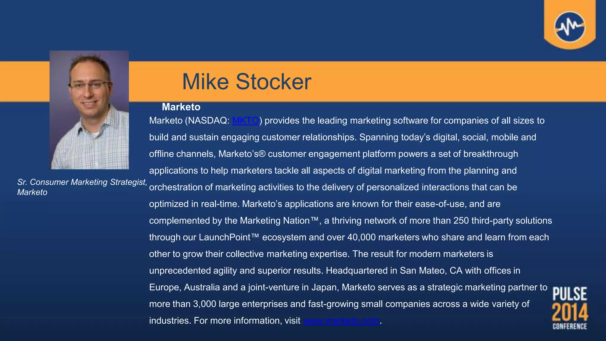 Mike Stocker
Marketo
Marketo (NASDAQ: MKTO) provides the leading marketing software for companies of all sizes to
build and sustain engaging customer relationships. Spanning today‟s digital, social, mobile and
offline channels, Marketo‟s® customer engagement platform powers a set of breakthrough
applications to help marketers tackle all aspects of digital marketing from the planning and
orchestration of marketing activities to the delivery of personalized interactions that can be
optimized in real-time. Marketo‟s applications are known for their ease-of-use, and are
complemented by the Marketing Nation™, a thriving network of more than 250 third-party solutions
through our LaunchPoint™ ecosystem and over 40,000 marketers who share and learn from each
other to grow their collective marketing expertise. The result for modern marketers is
unprecedented agility and superior results. Headquartered in San Mateo, CA with offices in
Europe, Australia and a joint-venture in Japan, Marketo serves as a strategic marketing partner to
more than 3,000 large enterprises and fast-growing small companies across a wide variety of
industries. For more information, visit www.marketo.com.
Sr. Consumer Marketing Strategist,
Marketo
 