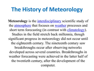 The History of Meteorology Meteorology is the interdisciplinary scientific study of the atmosphere that focuses on weather processes and short term forecasting (in contrast with climatology). Studies in the field stretch back millennia, though significant progress in meteorology did not occur until the eighteenth century. The nineteenth century saw breakthroughs occur after observing networks developed across several countries. Breakthroughs in weather forecasting were achieved in the latter half of the twentieth century, after the development of the computer. 