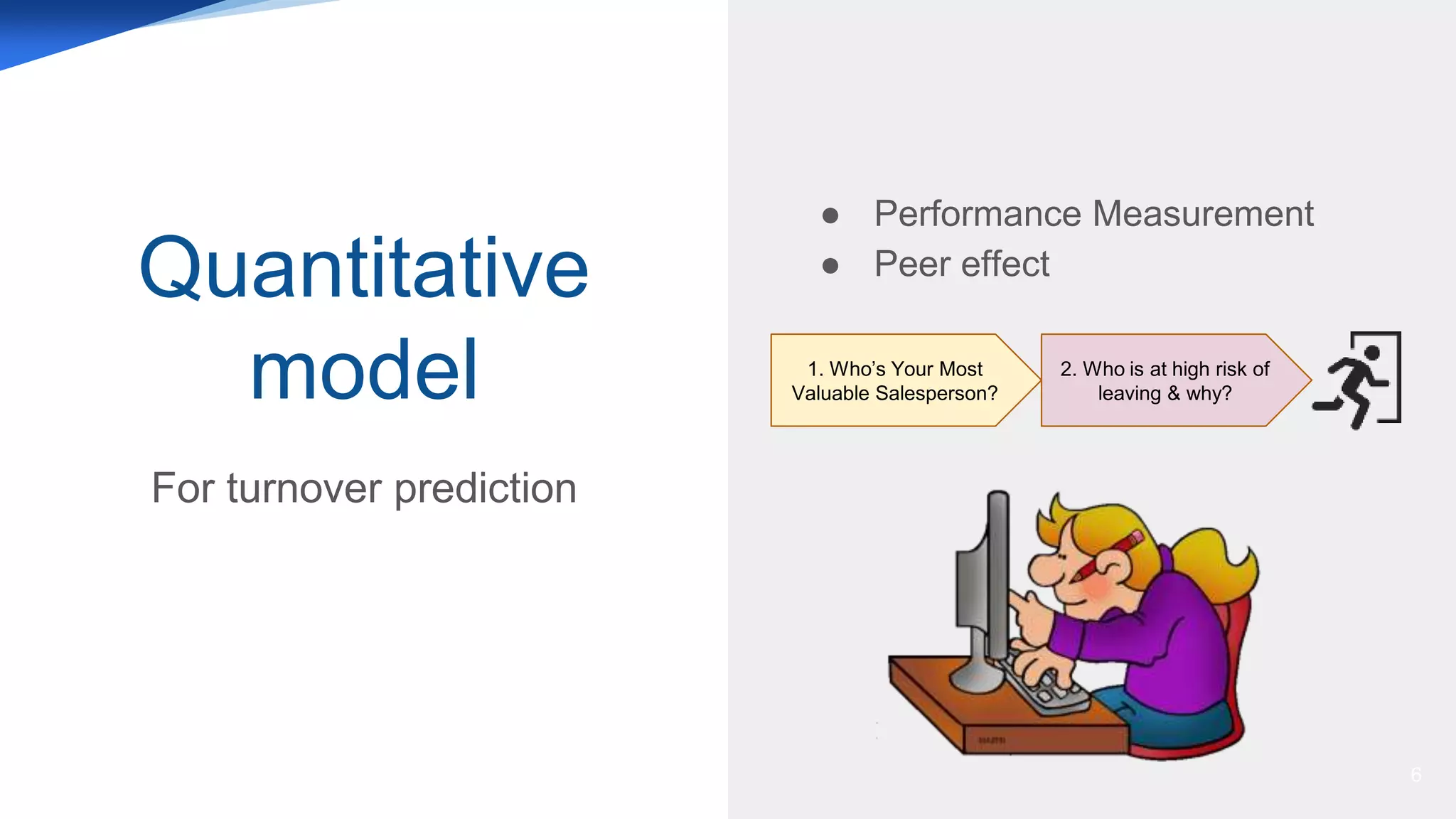Quantitative
model
For turnover prediction
6
1. Who’s Your Most
Valuable Salesperson?
2. Who is at high risk of
leaving & why?
● Performance Measurement
● Peer effect
 