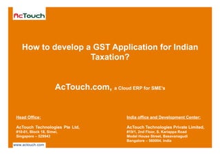 Strictly Private & Confidentialwww.actouch.com
India office and Development Center:
AcTouch Technologies Private Limited,
#19/1, 2nd Floor, S. Kariappa Road
Model House Street, Basavanagudi
Bangalore – 560004. India
How to develop a GST Application for Indian
Taxation?
AcTouch.com, a Cloud ERP for SME’s
Head Office:
AcTouch Technologies Pte Ltd,
#10-01, Block 18, Simei,
Singapore – 529943
 