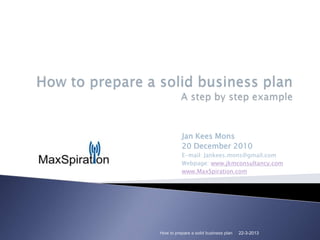 Jan Kees Mons
          20 December 2010
          E-mail: Jankees.mons@gmail.com
          Webpage: www.jkmconsultancy.com
          www.MaxSpiration.com




How to prepare a solid business plan   22-3-2013
 
