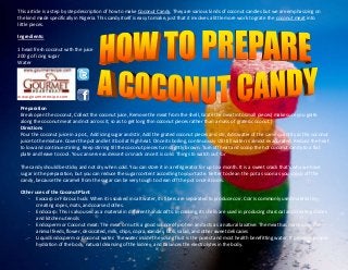 This article is a step by step description of how to make Coconut Candy. They are various kinds of coconut candies but we are emphasizing on
the kind made specifically in Nigeria. This candy itself is easy to make, just that it involves a little more work to grate the coconut meat into
little pieces.
Ingredients:
1 head fresh coconut with the juice
200 g of icing sugar
Water
www.gourmetrecipe.com
Preparation
Break open the coconut, Collect the coconut juice, Remove the meat from the shell, Grate the meat into small pieces( make sure you grate
along the coconut meat and not across it, so as to get long thin coconut pieces rather than a mass of grated coconut.)
Directions
Pour the coconut juice in a pot., Add icing sugar and stir, Add the grated coconut pieces and stir, Add water of the same quantity as the coconut
juice to the mixture. Cover the pot and let it boil at high heat. Once its boiling, continuously still till water is almost evaporated. Reduce the heat
to low and continue stirring. Keep stirring till the coconut pieces turn slightly brown. Turn off heat and scoop the hot coconut candy to a flat
plate and leave to cool. You can serve as dessert or snack once it is cold. Things to watch out for
The candy should be sticky and not dry when cold. You can store it in a refrigerator for up to a month. It is a sweet snack that's why we have
sugar in the preparation, but you can reduce the sugar content according to your taste. Better to clean the pot as soon as you scoop off the
candy, because the caramel from the sugar can be very tough to clean off the pot once it cools.
Other uses of the Coconut Plant
- Exocarp or Fibrous husk: When it is soaked in salt water, its fibers are separated to produce coir. Coir is commonly used material in
creating ropes, mats, and coarse clothes.
- Endocarp: This is also used as a material in different handicrafts. In cooking, its shells are used in producing charcoal and creating dishes
and kitchen utensils
- Endosperm or Coconut meat: The meat or nut is a good source of protein and acts as a natural laxative. The meat has many uses like
animal feeds, flower, desiccated, milk, chips, copra, candies, latik, salad, and other sweet delicacies
- Liquid Endosperm or Coconut water: The water inside the young fruit is the purest and most health benefitting water. It provides proper
hydration of the body, natural cleansing of the kidney, and balances the electrolytes in the body.
 