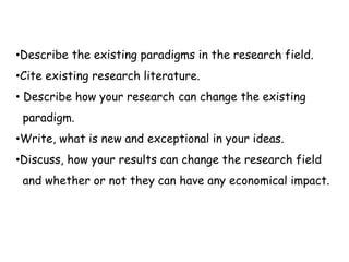 •Describe the existing paradigms in the research field.
•Cite existing research literature.
• Describe how your research can change the existing
paradigm.
•Write, what is new and exceptional in your ideas.
•Discuss, how your results can change the research field
and whether or not they can have any economical impact.
 