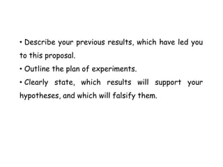 • Describe your previous results, which have led you
to this proposal.
• Outline the plan of experiments.
• Clearly state, which results will support your
hypotheses, and which will falsify them.
 