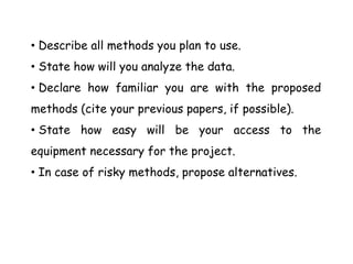 • Describe all methods you plan to use.
• State how will you analyze the data.
• Declare how familiar you are with the proposed
methods (cite your previous papers, if possible).
• State how easy will be your access to the
equipment necessary for the project.
• In case of risky methods, propose alternatives.
 