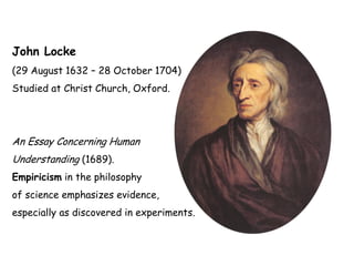 John Locke
(29 August 1632 – 28 October 1704)
Studied at Christ Church, Oxford.
An Essay Concerning Human
Understanding (1689).
Empiricism in the philosophy
of science emphasizes evidence,
especially as discovered in experiments.
 