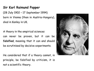 Sir Karl Raimund Popper
(28 July 1902 – 17 September 1994)
born in Vienna (then in Austria-Hungary),
died in Kenley in UK.
A theory in the empirical sciences
can never be proven, but it can be
falsified, meaning that it can and should
be scrutinised by decisive experiments.
He considered that if a theory cannot, in
principle, be falsified by criticism, it is
not a scientific theory.
 