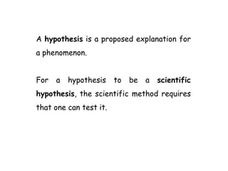 A hypothesis is a proposed explanation for
a phenomenon.
For a hypothesis to be a scientific
hypothesis, the scientific method requires
that one can test it.
 