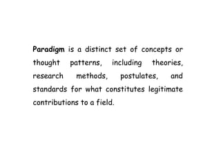 Paradigm is a distinct set of concepts or
thought patterns, including theories,
research methods, postulates, and
standards for what constitutes legitimate
contributions to a field.
 