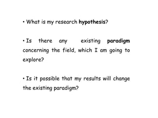 • What is my research hypothesis?
• Is there any existing paradigm
concerning the field, which I am going to
explore?
• Is it possible that my results will change
the existing paradigm?
 