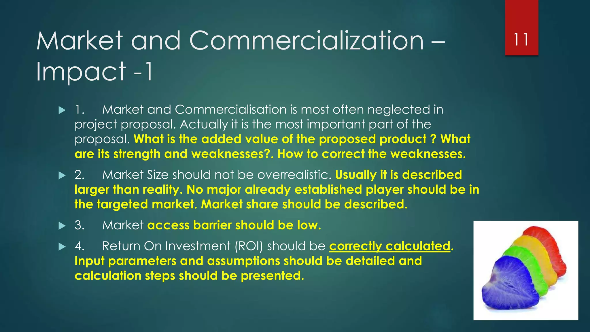 Market and Commercialization –
Impact -1
 1. Market and Commercialisation is most often neglected in
project proposal. Actually it is the most important part of the
proposal. What is the added value of the proposed product ? What
are its strength and weaknesses?. How to correct the weaknesses.
 2. Market Size should not be overrealistic. Usually it is described
larger than reality. No major already established player should be in
the targeted market. Market share should be described.
 3. Market access barrier should be low.
 4. Return On Investment (ROI) should be correctly calculated.
Input parameters and assumptions should be detailed and
calculation steps should be presented.
11
 