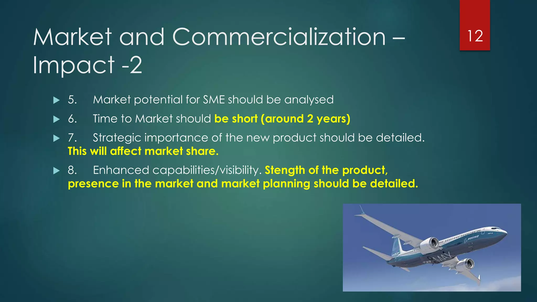 Market and Commercialization –
Impact -2
 5. Market potential for SME should be analysed
 6. Time to Market should be short (around 2 years)
 7. Strategic importance of the new product should be detailed.
This will affect market share.
 8. Enhanced capabilities/visibility. Stength of the product,
presence in the market and market planning should be detailed.
12
 