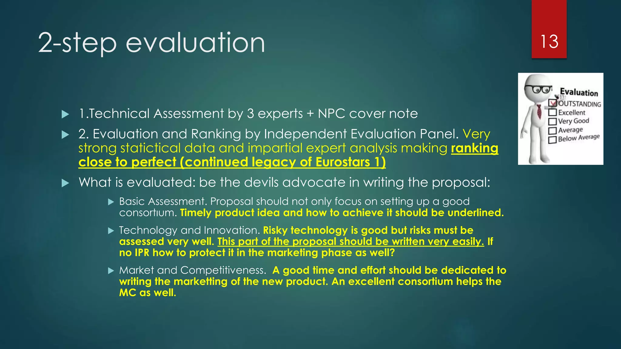 2-step evaluation
 1.Technical Assessment by 3 experts + NPC cover note
 2. Evaluation and Ranking by Independent Evaluation Panel. Very
strong statictical data and impartial expert analysis making ranking
close to perfect (continued legacy of Eurostars 1)
 What is evaluated: be the devils advocate in writing the proposal:
 Basic Assessment. Proposal should not only focus on setting up a good
consortıum. Timely product idea and how to achieve it should be underlined.
 Technology and Innovation. Risky technology is good but risks must be
assessed very well. This part of the proposal should be written very easily. If
no IPR how to protect it in the marketing phase as well?
 Market and Competitiveness. A good time and effort should be dedicated to
writing the marketting of the new product. An excellent consortium helps the
MC as well.
13
 