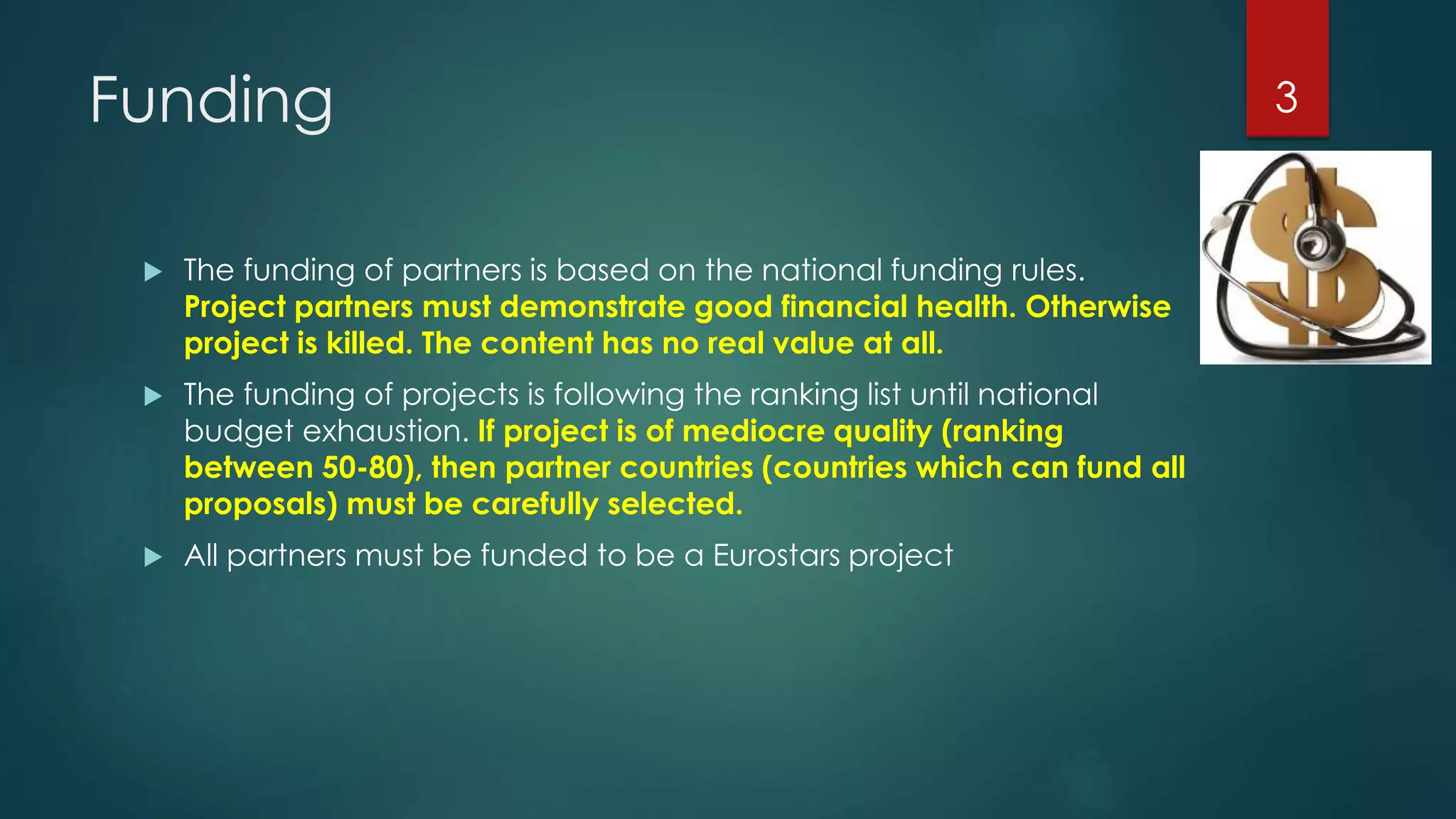 Funding
 The funding of partners is based on the national funding rules.
Project partners must demonstrate good financial health. Otherwise
project is killed. The content has no real value at all.
 The funding of projects is following the ranking list until national
budget exhaustion. If project is of mediocre quality (ranking
between 50-80), then partner countries (countries which can fund all
proposals) must be carefully selected.
 All partners must be funded to be a Eurostars project
3
 