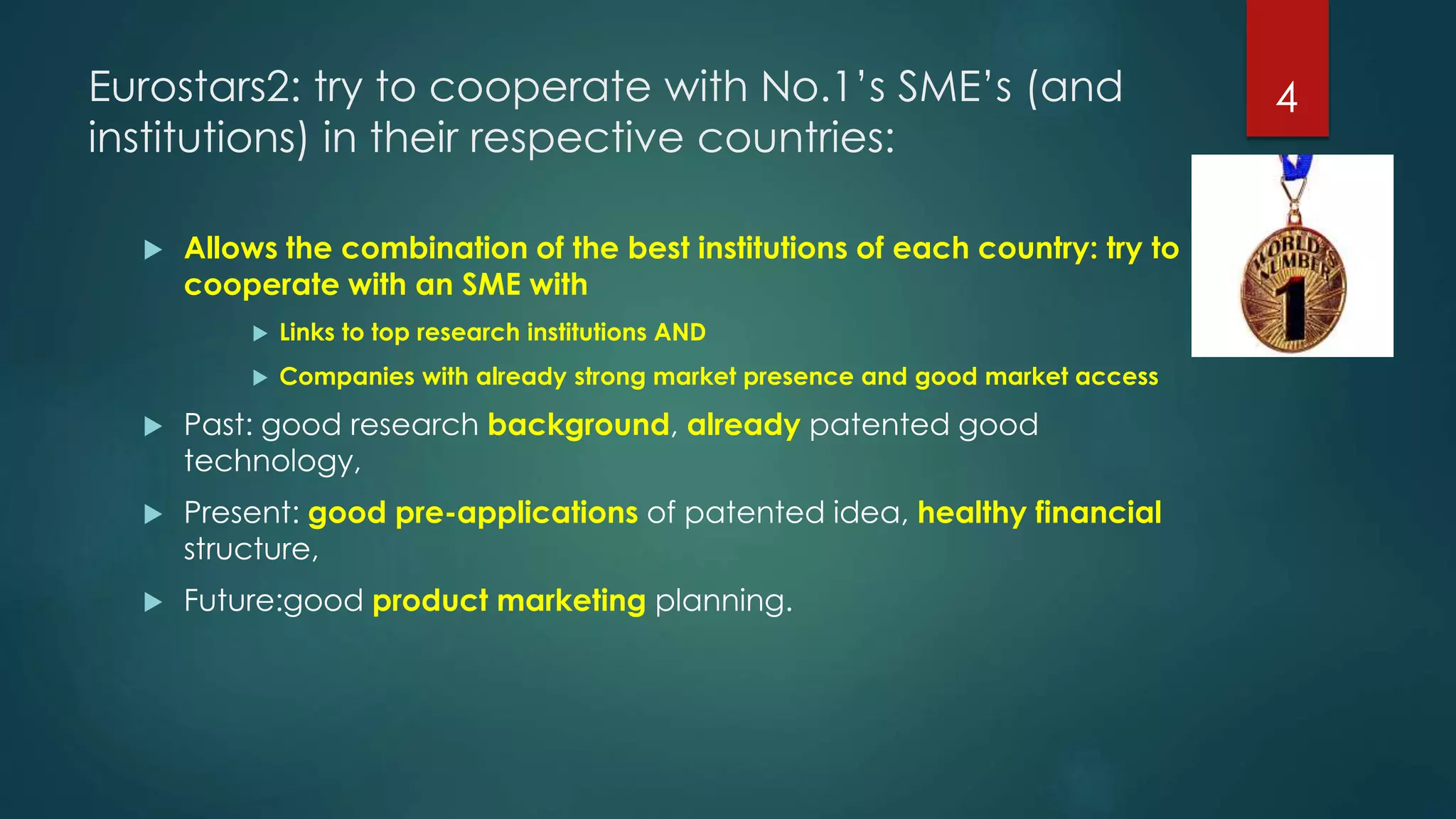 Eurostars2: try to cooperate with No.1’s SME’s (and
institutions) in their respective countries:
 Allows the combination of the best institutions of each country: try to
cooperate with an SME with
 Links to top research institutions AND
 Companies with already strong market presence and good market access
 Past: good research background, already patented good
technology,
 Present: good pre-applications of patented idea, healthy financial
structure,
 Future:good product marketing planning.
4
 