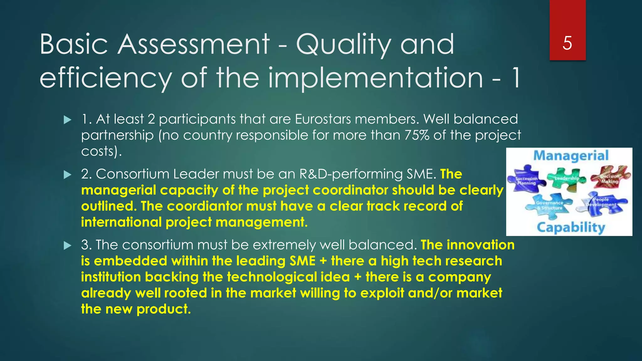 Basic Assessment - Quality and
efficiency of the implementation - 1
 1. At least 2 participants that are Eurostars members. Well balanced
partnership (no country responsible for more than 75% of the project
costs).
 2. Consortium Leader must be an R&D-performing SME. The
managerial capacity of the project coordinator should be clearly
outlined. The coordiantor must have a clear track record of
international project management.
 3. The consortium must be extremely well balanced. The innovation
is embedded within the leading SME + there a high tech research
institution backing the technological idea + there is a company
already well rooted in the market willing to exploit and/or market
the new product.
5
 
