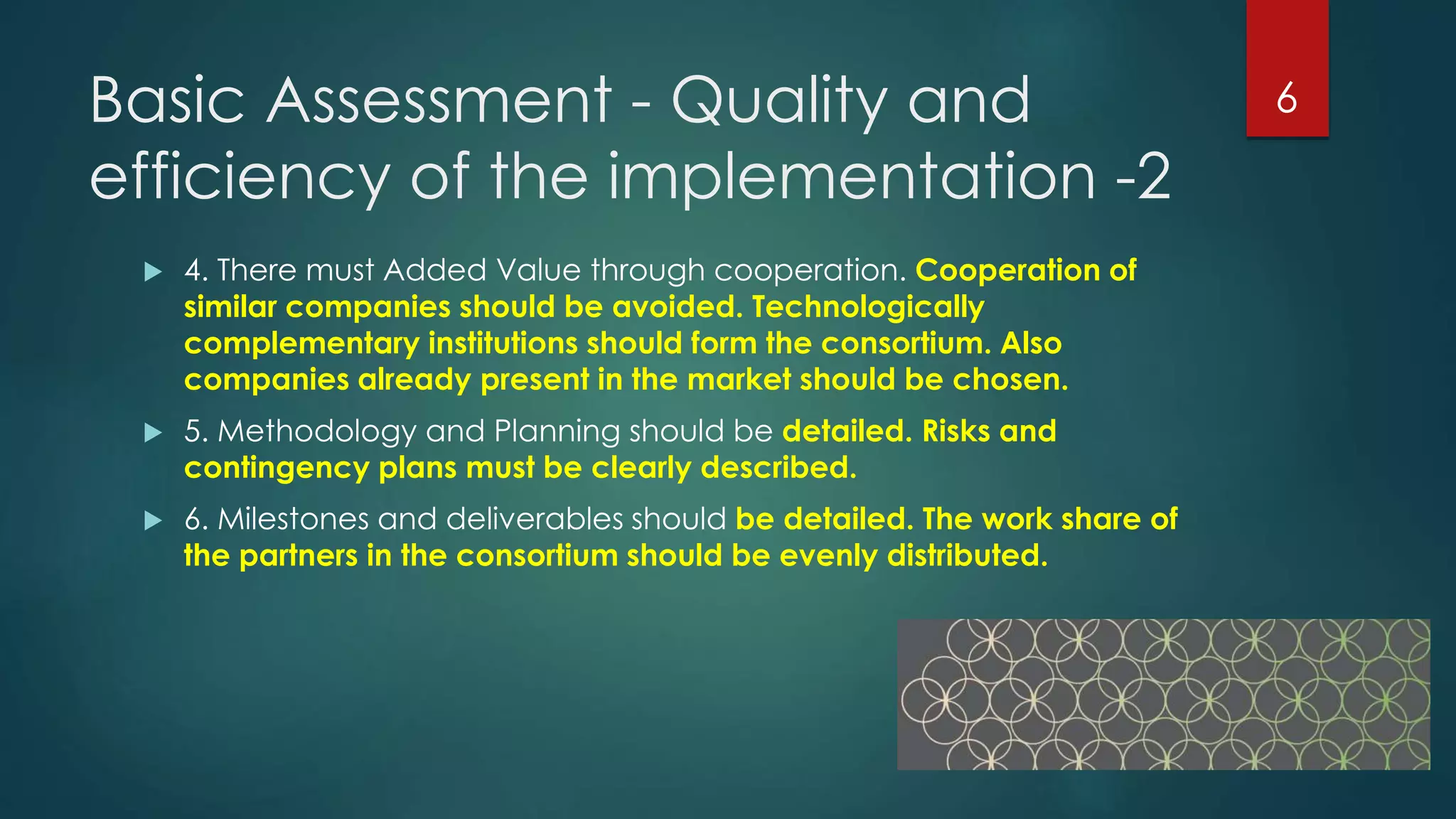 Basic Assessment - Quality and
efficiency of the implementation -2
 4. There must Added Value through cooperation. Cooperation of
similar companies should be avoided. Technologically
complementary institutions should form the consortium. Also
companies already present in the market should be chosen.
 5. Methodology and Planning should be detailed. Risks and
contingency plans must be clearly described.
 6. Milestones and deliverables should be detailed. The work share of
the partners in the consortium should be evenly distributed.
6
 
