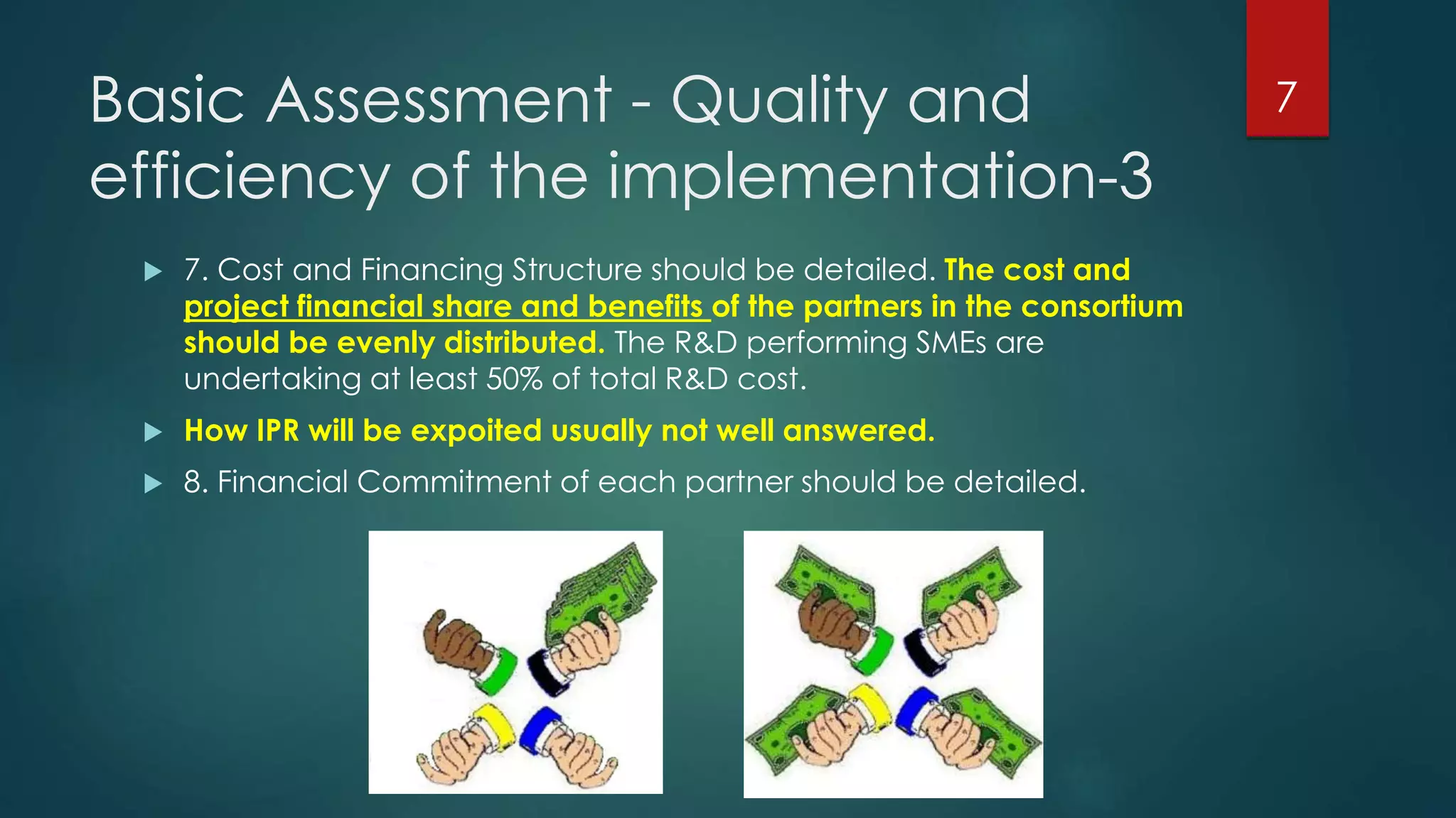 Basic Assessment - Quality and
efficiency of the implementation-3
 7. Cost and Financing Structure should be detailed. The cost and
project financial share and benefits of the partners in the consortium
should be evenly distributed. The R&D performing SMEs are
undertaking at least 50% of total R&D cost.
 How IPR will be expoited usually not well answered.
 8. Financial Commitment of each partner should be detailed.
7
 