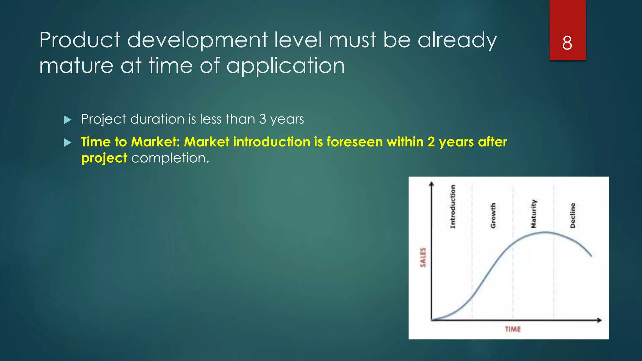 Product development level must be already
mature at time of application
 Project duration is less than 3 years
 Time to Market: Market introduction is foreseen within 2 years after
project completion.
8
 