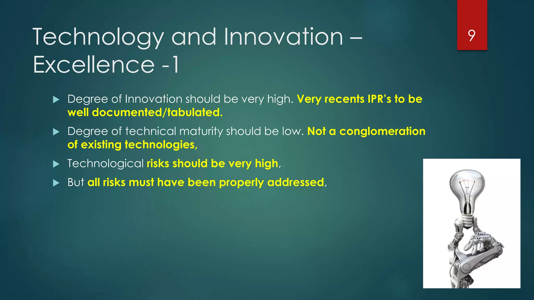 Technology and Innovation –
Excellence -1
 Degree of Innovation should be very high. Very recents IPR’s to be
well documented/tabulated.
 Degree of technical maturity should be low. Not a conglomeration
of existing technologies,
 Technological risks should be very high,
 But all risks must have been properly addressed,
9
 