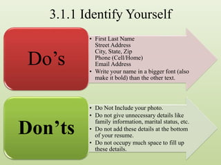 3.1.1 Identify Yourself
• First Last Name
Street Address
City, State, Zip
Phone (Cell/Home)
Email Address
• Write your name in a bigger font (also
make it bold) than the other text.
Do’s
• Do Not Include your photo.
• Do not give unnecessary details like
family information, marital status, etc.
• Do not add these details at the bottom
of your resume.
• Do not occupy much space to fill up
these details.
Don’ts
 