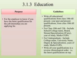 3.1.3 Education
Purpose
• For the employer to know if you
have the basic qualification for
the job/internship you are
applying for.
Guidelines
• Write all educational
qualifications from class 10th till
present. your past and present
qualifications, from class 10th till
present.
• For Class 10th and 12th - Include
School/College name, Board,
Stream/Specialization (If any),
year of study, Marks/CGPA.
• For Undergraduate - Include
College name, University Name,
Degree & Specialization, years of
study, Marks/CGPA.
• Write all your qualifications in a
reverse chronological order. i.e.
the latest qualifications on top.
 
