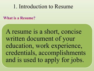 1. Introduction to Resume
A resume is a short, concise
written document of your
education, work experience,
credentials, accomplishments
and is used to apply for jobs.
 