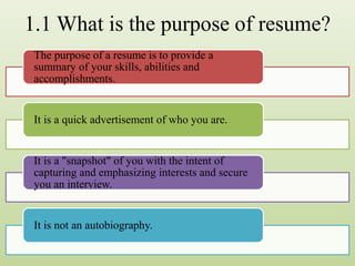 1.1 What is the purpose of resume?
The purpose of a resume is to provide a
summary of your skills, abilities and
accomplishments.
It is a quick advertisement of who you are.
It is a "snapshot" of you with the intent of
capturing and emphasizing interests and secure
you an interview.
It is not an autobiography.
 