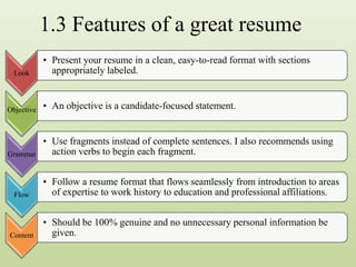1.3 Features of a great resume
Look
• Present your resume in a clean, easy-to-read format with sections
appropriately labeled.
Objective • An objective is a candidate-focused statement.
Grammar
• Use fragments instead of complete sentences. I also recommends using
action verbs to begin each fragment.
Flow
• Follow a resume format that flows seamlessly from introduction to areas
of expertise to work history to education and professional affiliations.
Content
• Should be 100% genuine and no unnecessary personal information be
given.
 