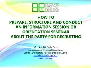HOW TO
PREPARE, STRUCTURE AND CONDUCT
AN INFORMATION SESSION OR
ORIENTATION SEMINAR
ABOUT THE PARTY FOR RECRUITING
Miss April G. De la Cruz
Education and Training Coordinator
Centrist Democracy Political Institute (CDPI)
april.delacruz@cdpi.asia
www.cdpi.asia
 