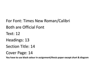For Font: Times New Roman/Calibri
Both are Official Font
Text: 12
Headings: 13
Section Title: 14
Cover Page: 14
You have to use black colour in assignment/thesis paper except chart & diagram
 
