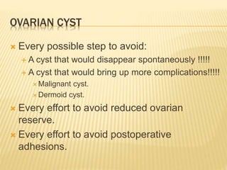 OVARIAN CYST 
 Every possible step to avoid: 
 A cyst that would disappear spontaneously !!!!! 
 A cyst that would bring up more complications!!!!! 
 Malignant cyst. 
Dermoid cyst. 
 Every effort to avoid reduced ovarian 
reserve. 
 Every effort to avoid postoperative 
adhesions. 
 