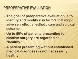 PREOPERATIVE EVALUATION 
 The goal of preoperative evaluation is to 
identify and modify risk factors that might 
adversely effect anesthetic care and surgical 
outcome. 
 Up to 50% of patients presenting for 
elective surgery are regarded as 
“healthy.” 
 A patient presenting without established 
medical diagnoses is not necessarily 
healthy 
 