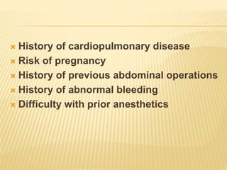  History of cardiopulmonary disease 
 Risk of pregnancy 
 History of previous abdominal operations 
 History of abnormal bleeding 
 Difficulty with prior anesthetics 
 