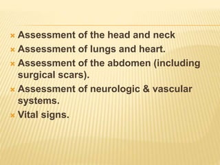  Assessment of the head and neck 
 Assessment of lungs and heart. 
 Assessment of the abdomen (including 
surgical scars). 
 Assessment of neurologic & vascular 
systems. 
 Vital signs. 
 
