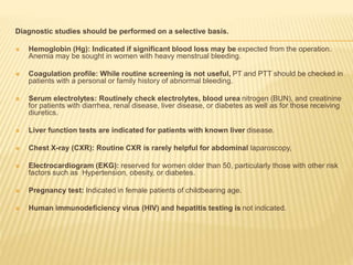 Diagnostic studies should be performed on a selective basis. 
 Hemoglobin (Hg): Indicated if significant blood loss may be expected from the operation. 
Anemia may be sought in women with heavy menstrual bleeding. 
 Coagulation profile: While routine screening is not useful, PT and PTT should be checked in 
patients with a personal or family history of abnormal bleeding. 
 Serum electrolytes: Routinely check electrolytes, blood urea nitrogen (BUN), and creatinine 
for patients with diarrhea, renal disease, liver disease, or diabetes as well as for those receiving 
diuretics. 
 Liver function tests are indicated for patients with known liver disease. 
 Chest X-ray (CXR): Routine CXR is rarely helpful for abdominal laparoscopy, 
 Electrocardiogram (EKG): reserved for women older than 50, particularly those with other risk 
factors such as Hypertension, obesity, or diabetes. 
 Pregnancy test: Indicated in female patients of childbearing age. 
 Human immunodeficiency virus (HIV) and hepatitis testing is not indicated. 
 