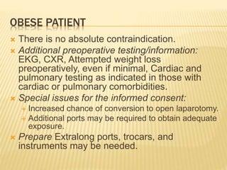 OBESE PATIENT 
 There is no absolute contraindication. 
 Additional preoperative testing/information: 
EKG, CXR, Attempted weight loss 
preoperatively, even if minimal, Cardiac and 
pulmonary testing as indicated in those with 
cardiac or pulmonary comorbidities. 
 Special issues for the informed consent: 
 Increased chance of conversion to open laparotomy. 
 Additional ports may be required to obtain adequate 
exposure. 
 Prepare Extralong ports, trocars, and 
instruments may be needed. 
 