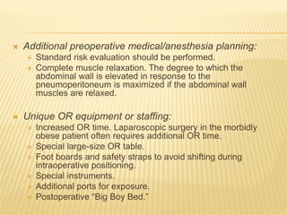  Additional preoperative medical/anesthesia planning: 
 Standard risk evaluation should be performed. 
 Complete muscle relaxation. The degree to which the 
abdominal wall is elevated in response to the 
pneumoperitoneum is maximized if the abdominal wall 
muscles are relaxed. 
 Unique OR equipment or staffing: 
 Increased OR time. Laparoscopic surgery in the morbidly 
obese patient often requires additional OR time. 
 Special large-size OR table. 
 Foot boards and safety straps to avoid shifting during 
intraoperative positioning. 
 Special instruments. 
 Additional ports for exposure. 
 Postoperative “Big Boy Bed.” 
 