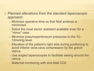  Planned alterations from the standard laparoscopic 
approach: 
 Minimize operative time so that fetal acidosis is 
minimized. 
 Solicit the most senior assistant available even for a 
“minor” case. 
 Minimize pneumoperitoneum pressures to the 10– 
12mmHg level. 
 Elevation of the patient’s right side during positioning to 
avoid inferior vena cava compression by the gravid 
uterus. 
 Use angled laparoscopes to facilitate seeing around the 
uterus. 
 Maternal monitoring with end-tidal CO2 
 