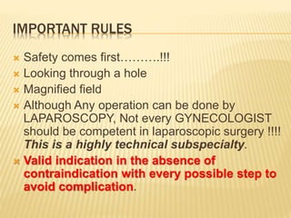 IMPORTANT RULES 
 Safety comes first……….!!! 
 Looking through a hole 
 Magnified field 
 Although Any operation can be done by 
LAPAROSCOPY, Not every GYNECOLOGIST 
should be competent in laparoscopic surgery !!!! 
This is a highly technical subspecialty. 
 Valid indication in the absence of 
contraindication with every possible step to 
avoid complication. 
 