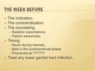 THE WEEK BEFORE 
 The indication. 
 The contraindication. 
 The counseling. 
 Realistic expectations. 
 Patient awareness. 
 Timing: 
 Never during menses. 
 Best in the postmenstrual phase. 
 Premenstrual ?????? 
 Treat any lower genital tract infection. 
 