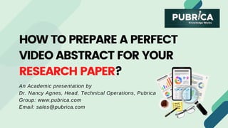 HOW TO PREPARE A PERFECT
VIDEO ABSTRACT FOR YOUR
RESEARCH PAPER?
An Academic presentation by
Dr. Nancy Agnes, Head, Technical Operations, Pubrica
Group: www.pubrica.com
Email: sales@pubrica.com
 