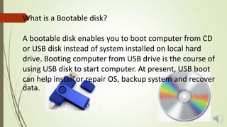 What is a Bootable disk?
A bootable disk enables you to boot computer from CD
or USB disk instead of system installed on local hard
drive. Booting computer from USB drive is the course of
using USB disk to start computer. At present, USB boot
can help install or repair OS, backup system and recover
data.
 